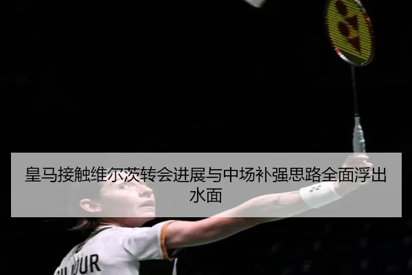 皇马接触维尔茨转会进展与中场补强思路全面浮出水面